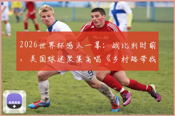 2026世界杯感人一幕：战比利时前，美国球迷聚集高唱《乡村路带我回家》助威，完整视频与背景解析
