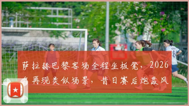 萨拉赫巴黎客场全程坐板凳，2026年再现类似场景，昔日赛后炮轰风波会否重演？深度分析背后原因与影响