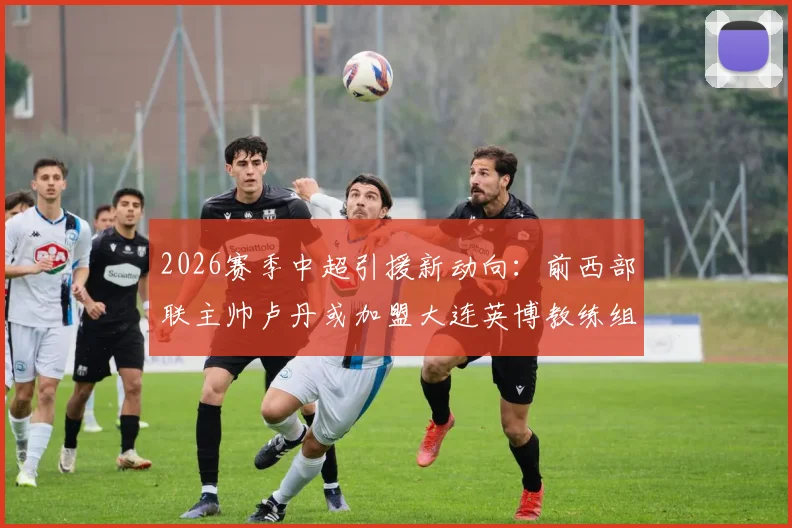 2026赛季中超引援新动向:前西部联主帅卢丹或加盟大连英博教练组