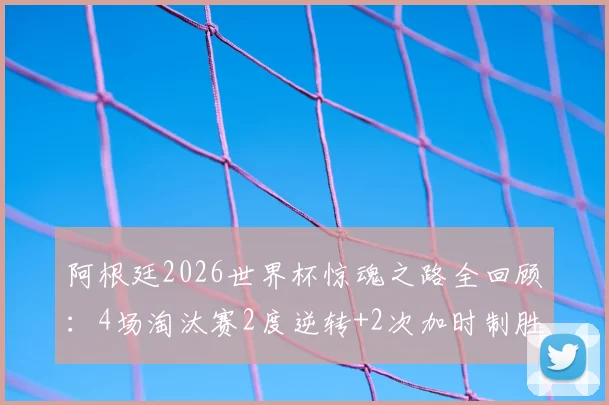阿根廷2026世界杯惊魂之路全回顾：4场淘汰赛2度逆转+2次加时制胜，详解绝杀战术与球星关键发挥