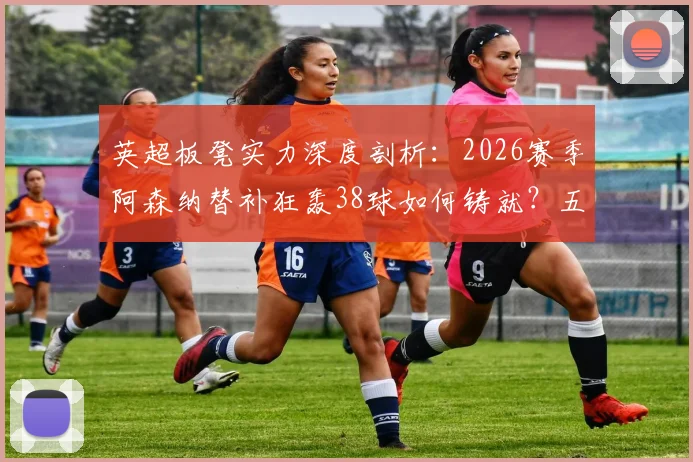 英超板凳实力深度剖析：2026赛季阿森纳替补狂轰38球如何铸就？五大联赛替补火力对比一览
