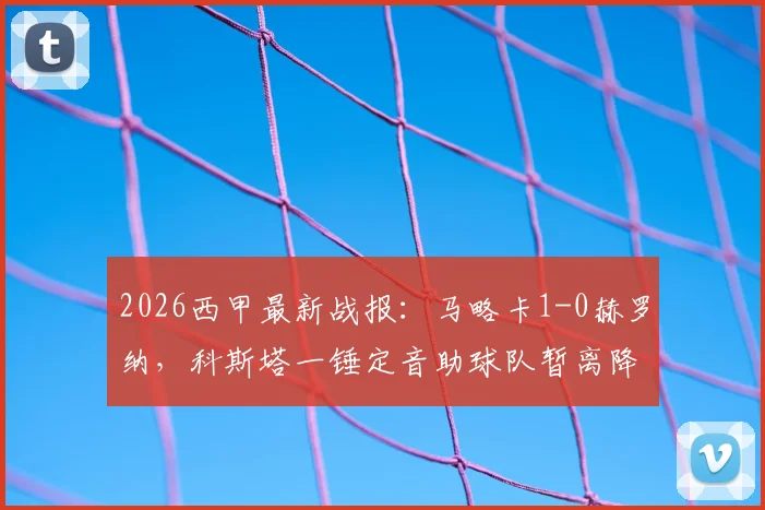2026西甲最新战报：马略卡1-0赫罗纳，科斯塔一锤定音助球队暂离降级区4分，保级形势分析