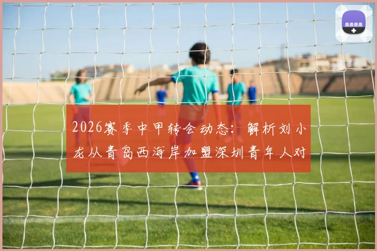 2026赛季中甲转会动态：解析刘小龙从青岛西海岸加盟深圳青年人对两队阵容的具体影响