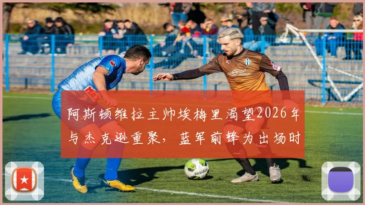 阿斯顿维拉主帅埃梅里渴望2026年与杰克逊重聚，蓝军前锋为出场时间考虑转会