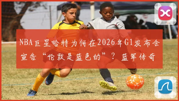 NBA巨星哈特为何在2026年G1发布会宣告“伦敦是蓝色的”？蓝军传奇特里的转发引爆足篮跨界热议