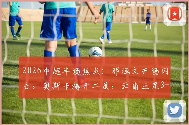 2026中超半场焦点：邓涵文开场闪击，奥斯卡梅开二度，云南玉昆3-0领先大连英博战报详情